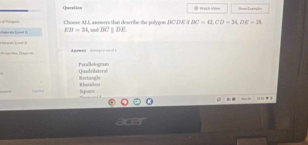 Question Watch Video Show Examples
of Polygons Choose ALL answers that describe the polygon BCDE if BC=42, CD=34, DE=38,
EB=34
rilaterals (Level 1) , and overline BC||overline DE. 
rilaterals (Lovel 2)
Properties, Diagonals Answer Attempt 2 out of 2
Parallelogram

Quadrilateral
Rectangle
Rhombus
stader ki Log Out Square
Nov 26 10:32