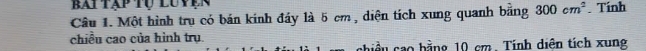bai tạp tụ luvện 
Câu 1. Một hình trụ có bán kinh đáy là 5 cm , diện tích xung quanh bằng 300cm^2. Tính 
chiều cao của hình trụ. 
chiều cao bằng 10 cm. Tính diện tích xung