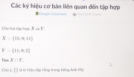 Các ký hiệu cơ bản liên quan đến tập hợp 
* Gongle Classroom 
Cho hai tập hợp X và Y :
X= 15;9;11
Y= 11;9;2
TimX∩ Y. 
Chủ ý,   là kí hiệu tập rồng trong tiếng Anh Mỹ.