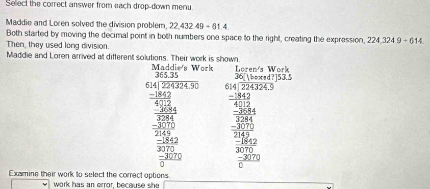 Select the correct answer from each drop-down menu 
Maddie and Loren solved the division problem, 22,432.49/ 61.4. 
Both started by moving the decimal point in both numbers one space to the right, creating the expression, 224,324.9/ 614. 
Then, they used long division. 
Maddie and Loren arrived at different solutions. Their work is shown. 
ork Loren's Work 
frac Giver 10^10 -30004000 hline 00 hline 00 hline  200/2  hline 00 hline 00 hline 0endarray  beginarrayr 36[baxed?]53.5 614[224324.9 -1842 hline 4012endarray
beginarrayr 284 -2574 -2576 frac 304 hline 200 hline 2frac -200 hline 0endarray 
Examine their work to select the correct options. 
work has an error, because she