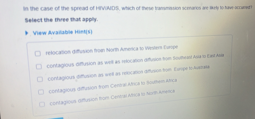 In the case of the spread of HIV/AIDS, which of these transmission scenarios are likely to have occurred?
Select the three that apply.
View Available Hint(s)
relocation diffusion from North America to Western Europe
contagious diffusion as well as relocation diffusion from Southeast Asia to East Asia
contagious diffusion as well as relocation diffusion from Europe to Australia
contagious diffusion from Central Africa to Southern Africa
contagious diffusion from Central Africa to North America