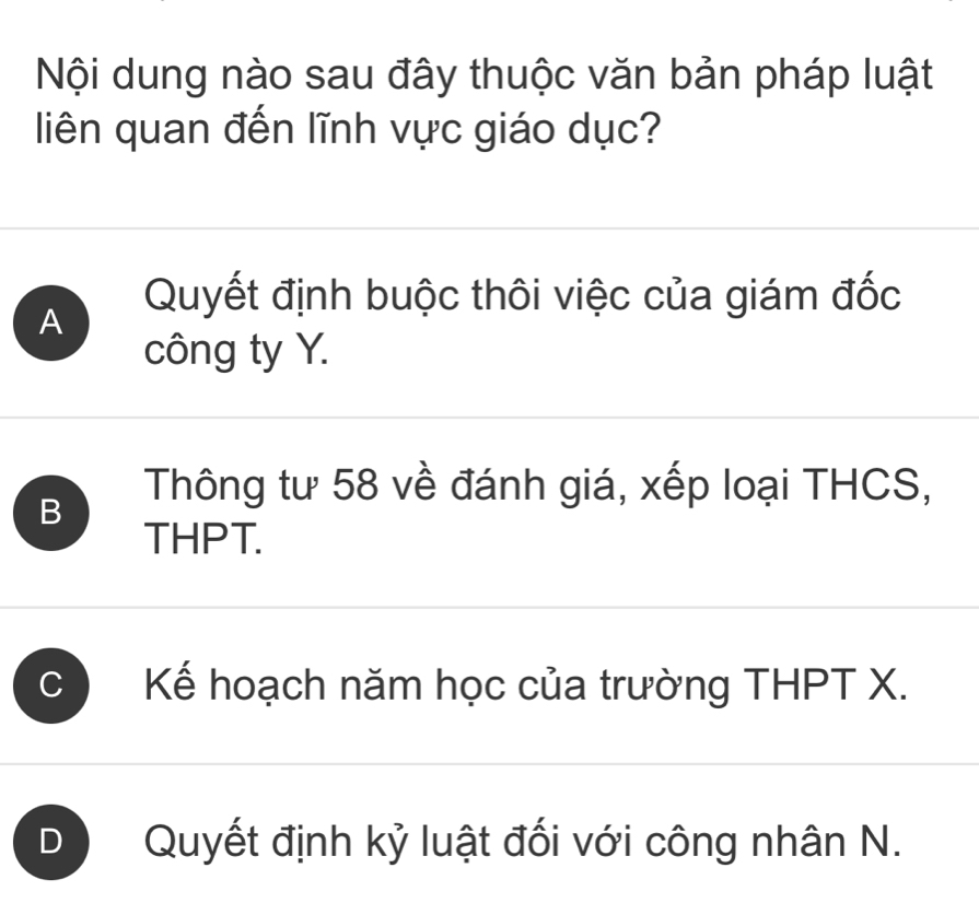 Nội dung nào sau đây thuộc văn bản pháp luật
liên quan đến lĩnh vực giáo dục?
Quyết định buộc thôi việc của giám đốc
A
công ty Y.
B
Thông tư 58 về đánh giá, xếp loại THCS,
THPT.
C Kế hoạch năm học của trường THPT X.
D Quyết định kỷ luật đối với công nhân N.