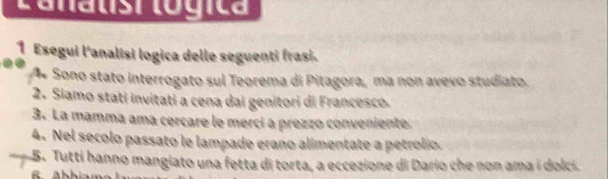 Lanatisi lógica 
1 Esegui l'analisi logica delle seguenti frasi. 
Sono stato interrogato sul Teorema di Pitagora, ma non avevo studiato. 
2. Siamo stati invitati a cena dai genitori di Francesco. 
3. La mamma ama cercare le merci a prezzo conveniente 
4. Nel secolo passato le lampade erano alimentate a petrolio. 
5. Tutti hanno mangiato una fetta di torta, a eccezione di Darío che non ama i dolci.