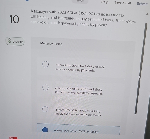 anved Help Save & Exit Submit
A taxpayer with 2023 AGI of $157,000 has no income tax
10 withholding and is required to pay estimated taxes. The taxpayer
can avoid an underpayment penalty by paying:
01:35:42 Multiple Choice
100% of the 2023 tax liability ratably
over four quarterly payments.
at least 110% of the 2023 tax liability
ratably over four quarterly payments
at least 90% of the 2022 tax liability
ratably over four quarterly payments
at least 90% of the 2023 tax liability