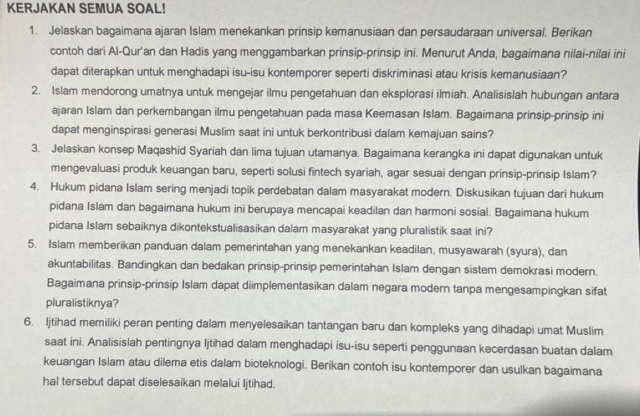 KERJAKAN SEMUA SOAL!
1. Jelaskan bagaimana ajaran Islam menekankan prinsip kemanusiaan dan persaudaraan universal. Berikan
contoh dari Al-Qur'an dan Hadis yang menggambarkan prinsip-prinsip ini. Menurut Anda, bagaimana nilai-nilai ini
dapat diterapkan untuk menghadapi isu-isu kontemporer seperti diskriminasi atau krisis kemanusiaan?
2. Islam mendorong umatnya untuk mengejar ilmu pengetahuan dan eksplorasi ilmiah. Analisislah hubungan antara
ajaran Islam dan perkembangan ilmu pengetahuan pada masa Keemasan Islam. Bagaimana prinsip-prinsip ini
dapat menginspirasi generasi Muslim saat ini untuk berkontribusi dalam kemajuan sains?
3. Jelaskan konsep Maqashid Syariah dan lima tujuan utamanya. Bagaimana kerangka ini dapat digunakan untuk
mengevaluasi produk keuangan baru, seperti solusi fintech syariah, agar sesuai dengan prinsip-prinsip Islam?
4. Hukum pidana Islam sering menjadi topik perdebatan dalam masyarakat modern. Diskusikan tujuan dari hukum
pidana Islam dan bagaimana hukum ini berupaya mencapai keadilan dan harmoni sosial. Bagaimana hukum
pidana Islam sebaiknya dikontekstualisasikan dalam masyarakat yang pluralistik saat ini?
5. Islam memberikan panduan dalam pemerintahan yang menekankan keadilan, musyawarah (syura), dan
akuntabilitas. Bandingkan dan bedakan prinsip-prinsip pemerintahan Islam dengan sistem demokrasi modern.
Bagaimana prinsip-prinsip Islam dapat diimplementasikan dalam negara modern tanpa mengesampingkan sifat
pluralistiknya?
6. Ijtihad memiliki peran penting dalam menyelesaikan tantangan baru dan kompleks yang dihadapi umat Muslim
saat ini. Analisislah pentingnya Ijtihad dalam menghadapi isu-isu seperti penggunaan kecerdasan buatan dalam
keuangan Islam atau dilema etis dalam bioteknologi. Berikan contoh isu kontemporer dan usulkan bagaimana
hal tersebut dapat diselesaikan melalui Ijtihad.