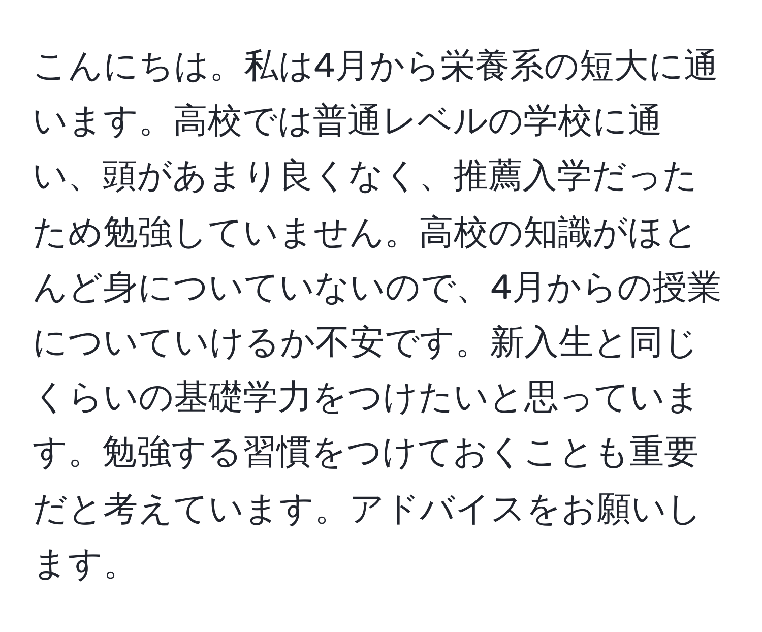 こんにちは。私は4月から栄養系の短大に通います。高校では普通レベルの学校に通い、頭があまり良くなく、推薦入学だったため勉強していません。高校の知識がほとんど身についていないので、4月からの授業についていけるか不安です。新入生と同じくらいの基礎学力をつけたいと思っています。勉強する習慣をつけておくことも重要だと考えています。アドバイスをお願いします。