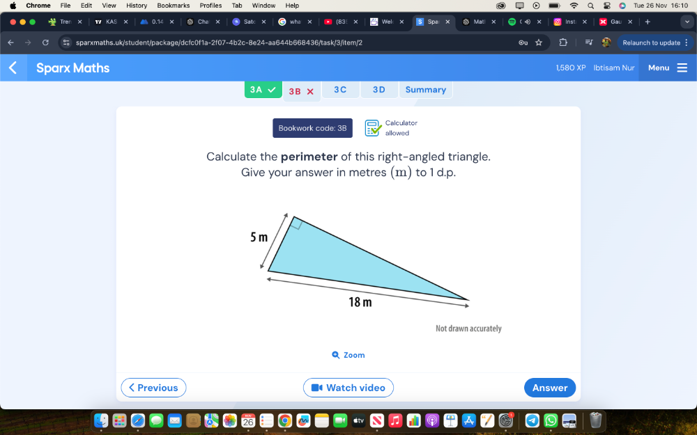 Chrome File Édit View History Bookmarks Profiles Tab Window Help Tue 26 Nov 16:10 
× × Cha × 83 Mat × Inst × x Gal 
sparxmaths.uk/student/package/dcfc0f1a-2f07-4b2c-8e24-aa644b668436/task/3/item/2 Relaunch to update 
Sparx Maths Ibtisam Nur Menu 
1,580 x=
3A 3B* BC 3D Summary 
Bookwork code: 3B allowed Calculator 
Calculate the perimeter of this right-angled triangle. 
Give your answer in metres (m) to 1 d. p. 
Not drawn accurately 
Q Zoom 
< Previous Watch video Answer