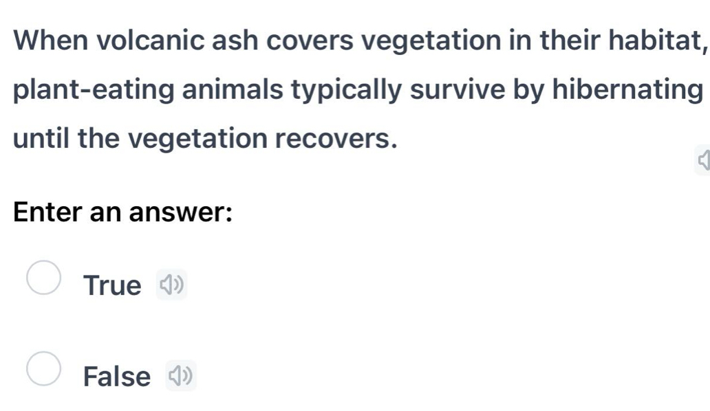 When volcanic ash covers vegetation in their habitat,
plant-eating animals typically survive by hibernating
until the vegetation recovers.
Enter an answer:
True
False