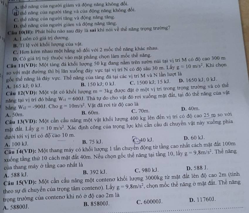 A. thể năng của người giám và động năng không đổi.
Bthể năng của người tăng và của động năng không đổi.
C. thế năng của người tăng và động năng tăng.
D. thể năng của người giảm và động năng tăng.
Cầu 10(H): Phát biểu nào sau đây là sai khi nói về thế năng trọng trường?
A. Luôn có giá trị dương.
B Tỉ lệ với khối lượng của vật.
C. Hơn kém nhau một hằng số đối với 2 mốc thế năng khác nhau.
D. Có giá trị tuỳ thuộc vào mặt phẳng chọn làm mốc thế năng.
Cầu 11(VD): Một tảng đá khối lượng 50 kg đang nằm trên sườn núi tại vị trí M có độ cao 300 m
so với mặt đường thì bị lăn xuống đáy vực tại vị trí N có độ sâu 30 m. Lây gapprox 10m/s^2. Khi chọn
gốc thế năng là đáy vực. Thế năng của tảng đá tại các vị trí M và N lần lượt là
A. 165 kJ; 0 kJ. B. 150 kJ; 0 kJ. C. 1500 kJ; 15 kJ. D. 1650 kJ; 0 kJ.
Câu 12(VD): Một vật có khối lượng m=3kg được đặt ở một vị trí trong trọng trường và có thế
năng tại vị trí đó bằng W_11=600J. Thả tự do cho vật đó rơi xuống mặt đất, tại đó thế năng của vật
bằng W_12=-900J. Cho g=10m/s^2. Vật đã rơi từ độ cao là
A. 50m. B. 60m. C. 70m. D. 40m.
Cầu 13(VD): Một cần cầu nâng một vật khối lượng 400 kg lên đến vị trí có độ cao 25 m so với
mặt đất. Lấy gapprox 10m/s^2. Xác định công của trọng lực khi cần cầu di chuyển vật này xuống phía
dưới tới vị trí có độ cao 10 m.
A. 100 kJ. B. 75 kJ. C. 40 kJ. D. 60 kJ.
Câu 14(VD): Một thang máy có khối lượng 1 tấn chuyển động từ tầng cao nhất cách mặt đất 100m
xuống tầng thứ 10 cách mặt đất 40m. Nếu chọn gốc thế năng tại tầng 10, lấy g=9,8m/s^2. Thế năng
của thang máy ở tầng cao nhất là
A. 588 kJ. B. 392 kJ. C. 980 kJ. D. 588 J.
Câu 15(VD): Một cần cầu nâng một contenơ khối lượng 3000kg từ mặt đất lên độ cao 2m (tính
theo sự di chuyển của trọng tâm contenơ). Lấy g=9,8m/s^2 , chọn mốc thế năng ở mặt đất. Thế năng
trọng trường của contenơ khi nó ở độ cao 2m là
A. 58800J. B. 85800J. C. 60000J. D. 11760J.