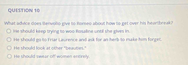 What advice does Benvolio give to Romeo about how to get over his heartbreak?
He should keep trying to woo Rosaline until she gives in.
He should go to Friar Laurence and ask for an herb to make him forget.
He should look at other "beauties."
He should swear off women entirely.