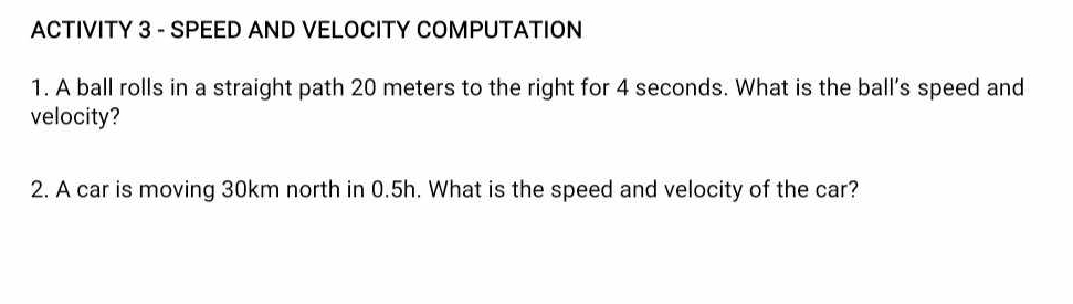 ACTIVITY 3 - SPEED AND VELOCITY COMPUTATION 
1. A ball rolls in a straight path 20 meters to the right for 4 seconds. What is the ball’s speed and 
velocity? 
2. A car is moving 30km north in 0.5h. What is the speed and velocity of the car?