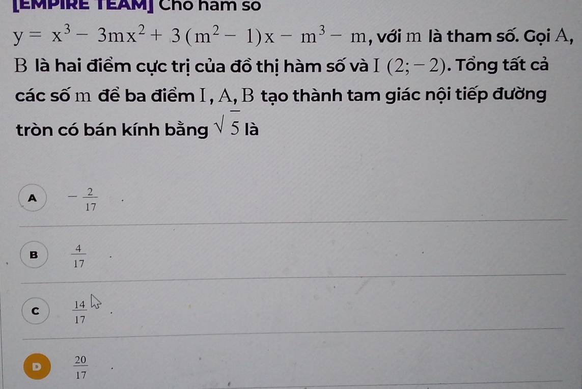 [EMPIRE TEAM] Chó ham số
y=x^3-3mx^2+3(m^2-1)x-m^3-m , với m là tham số. Gọi A,
B là hai điểm cực trị của đồ thị hàm số và I(2;-2). Tổng tất cả
các số m để ba điểm I, A, B tạo thành tam giác nội tiếp đường
tròn có bán kính bằng sqrt(5) là
A - 2/17 
B  4/17 
C  14/17 
D  20/17 