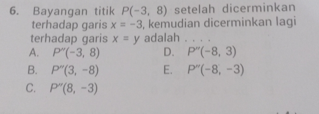 Bayangan titik P(-3,8) setelah dicerminkan
terhadap garis x=-3 , kemudian dicerminkan lagi
terhadap garis x=y adalah . . . .
A. P''(-3,8) D. P''(-8,3)
B. P''(3,-8) E. P''(-8,-3)
C. P''(8,-3)