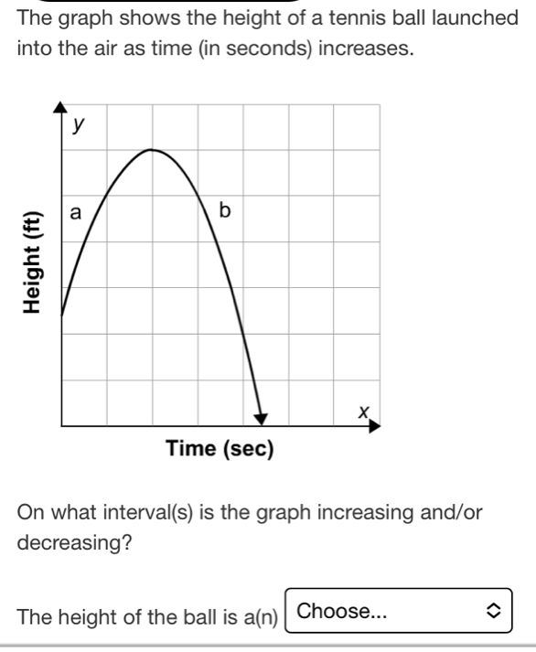 The graph shows the height of a tennis ball launched 
into the air as time (in seconds) increases. 
Time (sec) 
On what interval(s) is the graph increasing and/or 
decreasing? 
The height of the ball is a(n) Choose...