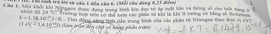 Thi sinh trã lời từ câu 1 đến câu 6. (Mỗi câu đúng 0,25 điểm) 
Câu 1. Một khối khí Nitrogen được dựng trong bình kín duy trì áp suất lớn và thông số cho biết đang ở 
nhiệt độ 24°C. Trường hợp trên có thể xem các phân tử khí là khí lí tưởng có hằng số Boltzman
k=1,38.10^(-23)J/K. Tìm động năng tinh tiến trung bình của các phân tử Nitrogen theo đơn vị eV?
(1eV=1,6.10^(-19)J) (làm tròn đến chữ số hàng phần trăm)