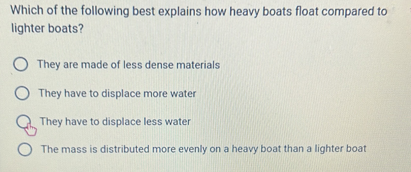 Which of the following best explains how heavy boats float compared to
lighter boats?
They are made of less dense materials
They have to displace more water
They have to displace less water
The mass is distributed more evenly on a heavy boat than a lighter boat