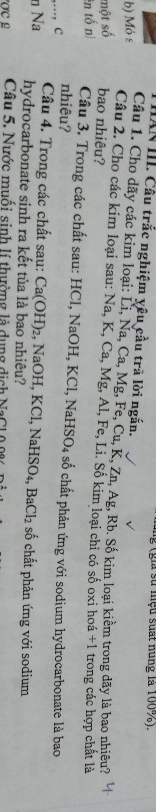 lg (gia sử niệu suất nung là 100%). 
HAN III. Câu trắc nghiệm yêu cầu trã lời ngắn. 
b) Mỏ s 
Câu 1. Cho dãy các kim loại: Li, Na, Ca, Mg, Fe, Cu, K, Zn, Ag, Rb. Số kim loại kiềm trong dãy là bao nhiêu? 
một số 
Câu 2. Cho các kim loại sau: Na, K, Ca, Mg, Al, Fe, Li. Số kim loại chỉ có số oxi hoá + 1 trong các hợp chất là 
bao nhiêu? 
ên tố nì 
Câu 3. Trong các chất sau: HCl, NaOH, KCl, NaHSO4 số chất phản ứng với sodium hydrocarbonate là bao 
,..., c 
nhiêu? 
n Na 
Câu 4. Trong các chất sau: Ca(OH)₂, NaOH, KCl, NaHSO₄, BaCl₂ số chất phản ứng với sodium 
hydrocarbonate sinh ra kết tủa là bao nhiêu? 
Câu 5. Nước muối sinh lí thường là dụng dịch NaCl0 00