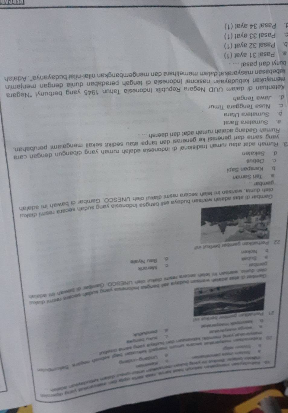 Kehudkyean menopakan selongh hass karve, rass serts upts dan msearakst yang diderie
éelr brlair Berled in yong bukan mersbeken uneur uneur dajai katudayoun, adeit
6. Undang Undamp
a   Slatam mnota pencenatón Kusmnsan
20. Keberarsan meayerskat secara umum menjadi kekuatan bagt sebuah negärk. Sekumbuls
6 Satem rtgl
mayirakat yong memitd kebiastan dan budays yang sema ditebul
D. kesospok Maayeraked d. penduduk c. suku bangaa
a wänga maayakat
21. Perhatikan gember berikut i
Gamberdi etas adalsh wadaya asli bangsa Indonesia yang sudah secara resmi diaku
oish dunie, warlsan ini telah secara resmi diakui oieh UNESCO. Gamber ái bawah ini adata
gambar
c. Merarik
a Subak
d. Bau Nyale
b Noken
22 Perhatikan gambar berikut ini?
Gambar di atas adalah warisan budaya asli bangsa Indonesia yang sudah secara resmi diakui
oleh dunia, warisan ini telah secara resmi diakui oleh UNESCO. Gambar di bawah ini adalah
gambar
Tarí Saman
b. Karapan Sapi
c. Debus
d. Sekaten
3. Rumah adat atau rumah tradisional di Indonesia adalah rumah yang dibangun dengan cara
yang sama dari generasi ke generasi dan tanpa atau sedikit sekali mengalami perubahan.
Rumah Gadang adalah rumah adat dari daerah ... 
a. Sumatera Barat
b. Sumatera Utara
c. Nusa Tenggara Timur
d. Jawa Tengah
Ketentuan di dalam UUD Negara Republik Indonesia Tahun 1945 yang berbunyi "Negara
memajukan kebudayaan nasional Indonesia di tengah peradaban dunia dengan menjamin
kebebasan masyarakat dalam memelihara dan mengembangkan nilai-nilai budayanya'. Adalah
bunyi dari pasal ... .
a. Pasal 31 ayat (1)
b. Pasal 32 ayat (1)
c. Pasal 33 ayat (1). Pasal 34 ayat (1)