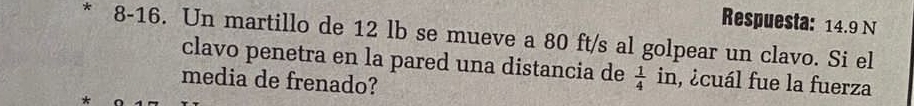 Respuesta: 14.9 N 
* 8-16. Un martillo de 12 lb se mueve a 80 ft/s al golpear un clavo. Si el 
clavo penetra en la pared una distancia de  1/4  in, ¿cuál fue la fuerza 
media de frenado?