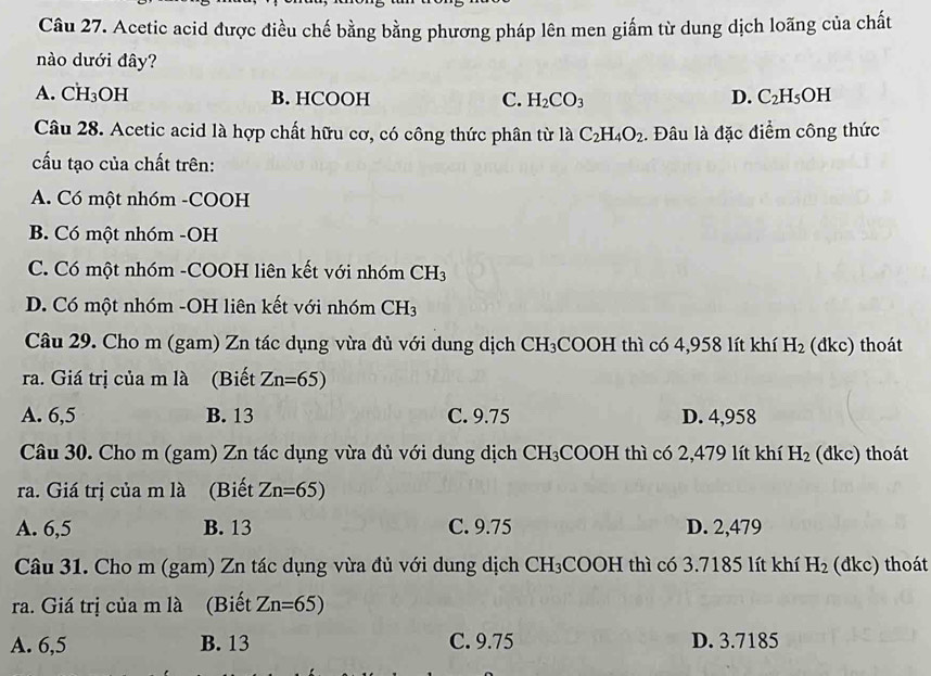 Acetic acid được điều chế bằng bằng phương pháp lên men giấm từ dung dịch loãng của chất
nào dưới đây?
A. CH₃OH B. HCOOH C. H_2CO_3 D. C_2H_5OH
Câu 28. Acetic acid là hợp chất hữu cơ, có công thức phân từ là C_2H_4O_2. Đâu là đặc điểm công thức
cấu tạo của chất trên:
A. Có một nhóm -COOH
B. Có một nhóm -OH
C. Có một nhóm -COOH liên kết với nhóm CH_3
D. Có một nhóm -OH liên kết với nhóm CH_3
Câu 29. Cho m (gam) Zn tác dụng vừa đủ với dung dịch CH₃COOH thì có 4,958 lít khí H_2 (đkc) thoát
ra. Giá trị của m là (Biết Zn=65)
A. 6,5 B. 13 C. 9.75 D. 4,958
Câu 30. Cho m (gam) Zn tác dụng vừa đủ với dung dịch CH_3 COOH thì có 2,479 lít khí H_2 (dkc) thoát
ra. Giá trị của m là (Biết Zn=65)
A. 6,5 B. 13 C. 9.75 D. 2,479
Câu 31. Cho m (gam) Zn tác dụng vừa đủ với dung dịch CH_3COOH I thì có 3.7185 lít khí H_2 (dkc) thoát
ra. Giá trị của m là (Biết Zn=65)
A. 6,5 B. 13 C. 9.75 D. 3.7185