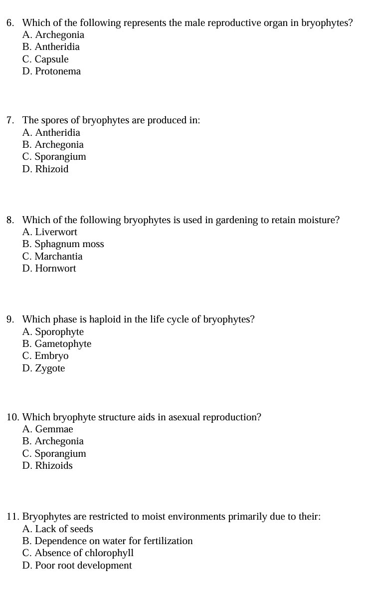 Which of the following represents the male reproductive organ in bryophytes?
A. Archegonia
B. Antheridia
C. Capsule
D. Protonema
7. The spores of bryophytes are produced in:
A. Antheridia
B. Archegonia
C. Sporangium
D. Rhizoid
8. Which of the following bryophytes is used in gardening to retain moisture?
A. Liverwort
B. Sphagnum moss
C. Marchantia
D. Hornwort
9. Which phase is haploid in the life cycle of bryophytes?
A. Sporophyte
B. Gametophyte
C. Embryo
D. Zygote
10. Which bryophyte structure aids in asexual reproduction?
A. Gemmae
B. Archegonia
C. Sporangium
D. Rhizoids
11. Bryophytes are restricted to moist environments primarily due to their:
A. Lack of seeds
B. Dependence on water for fertilization
C. Absence of chlorophyll
D. Poor root development