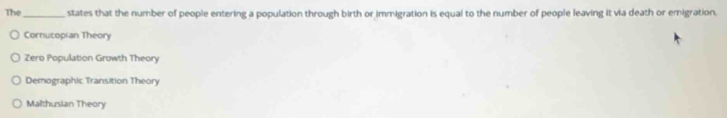 The_ states that the number of people entering a population through birth or immigration is equal to the number of people leaving it via death or emigration.
Cornucopian Theory
Zero Population Growth Theory
Demographic Transition Theory
Malthusian Theory