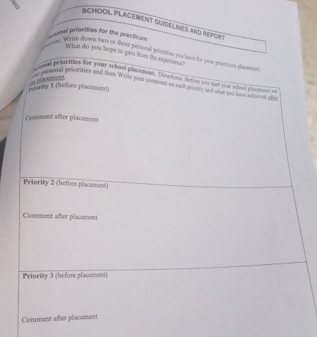 SCHOOL PLACEMENT GUIDELINES AND REPORT 
nonal priorities for the practicum 
What do you hope to gain from the experience? 
paton: Write down two or three personal priorities you have for your practicsm placement 
prsnal priorities for your school placement. Directions: Before you stast your school pluceent sut 
Priority 1 (before placement) 
are placement e personal priorities and then Write your comment on each priority and what you have achleved afte 
Comment after placement 
Priority 2 (before placement) 
Comment after placement 
Priority 3 (before placement) 
Comment after placement