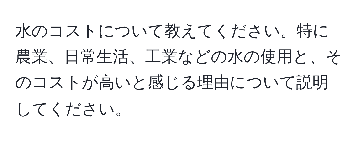 水のコストについて教えてください。特に農業、日常生活、工業などの水の使用と、そのコストが高いと感じる理由について説明してください。