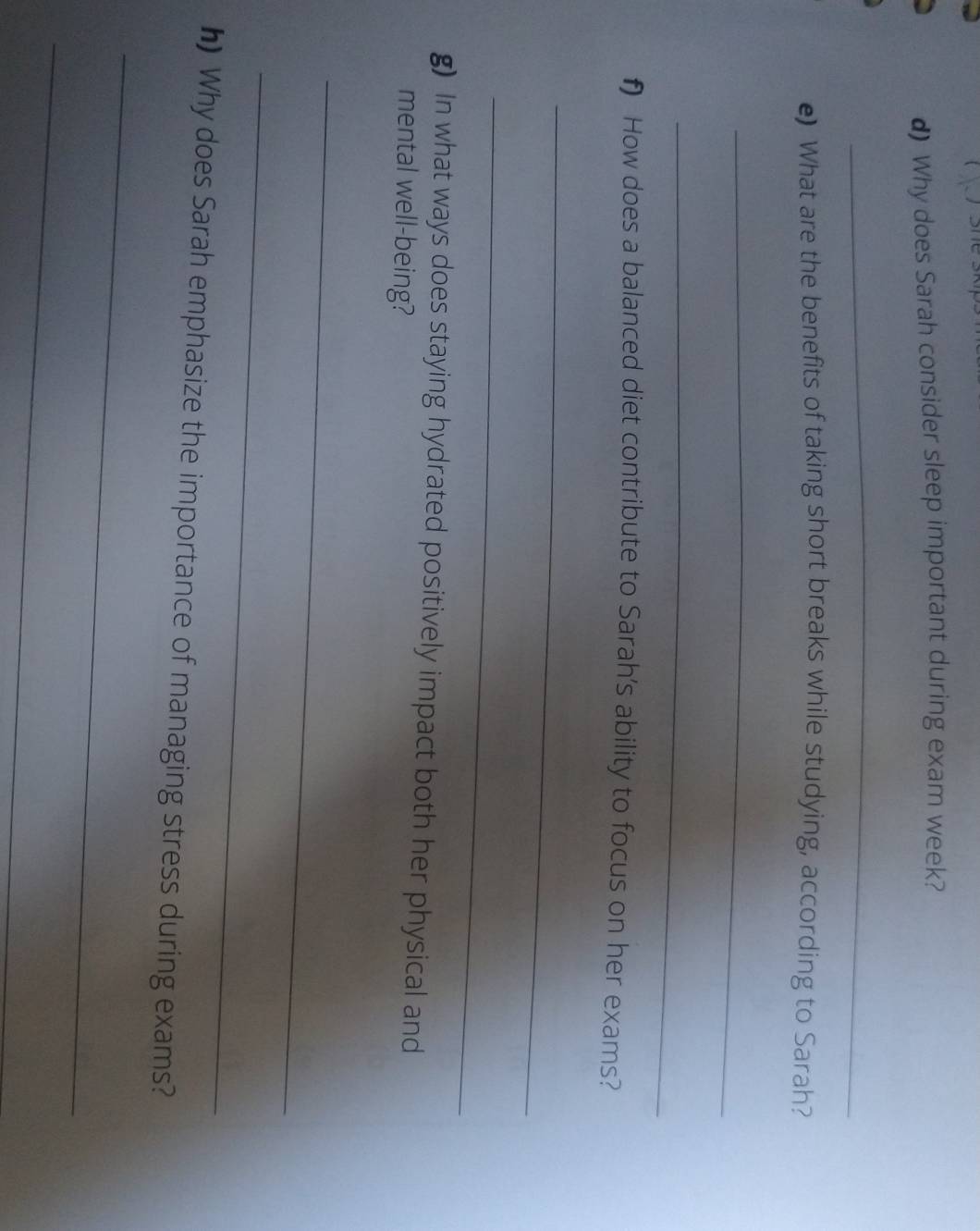 ( ) she skip 
d) Why does Sarah consider sleep important during exam week? 
_ 
e) What are the benefits of taking short breaks while studying, according to Sarah? 
_ 
_ 
f) How does a balanced diet contribute to Sarah's ability to focus on her exams? 
_ 
_ 
g) In what ways does staying hydrated positively impact both her physical and 
mental well-being? 
_ 
_ 
h) Why does Sarah emphasize the importance of managing stress during exams? 
_ 
_