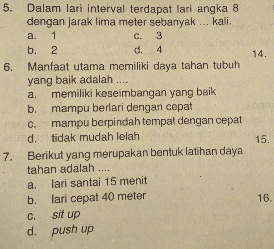 Dalam lari interval terdapat lari angka 8
dengan jarak lima meter sebanyak ... kali.
a. 1 c. 3
b. 2 d. 4
14.
6. Manfaat utama memiliki daya tahan tubuh
yang baik adalah ....
a. memiliki keseimbangan yang baik
b. mampu berlari dengan cepat
c. mampu berpindah tempat dengan cepat
d. tidak mudah lelah 15.
7. Berikut yang merupakan bentuk latihan daya
tahan adalah ....
a. lari santai 15 menit
b. lari cepat 40 meter 16.
c. sit up
d. push up