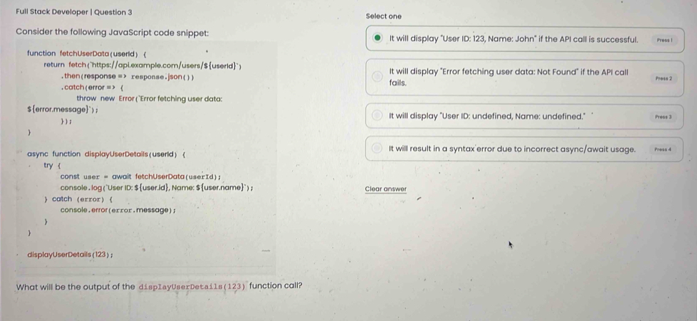 Full Stack Developer | Question 3 Select one 
Consider the following JavaScript code snippet: It will display "User ID: 123, Name: John" if the API call is successful. Press 1 
function fetchUserData(userld)  
return fetch ("https://api.example.com/users/$userid") It will display "Error fetching user data: Not Found" if the API call 
.then(response = > response.json()) fails. Press 2 
. catch( error = >  
throw new Error (`Error fetching user data: 
$error.message`) ; It will display "User ID: undefined, Name: undefined." Press 3 
 ) ; 
 
It will result in a syntax'error due to incorrect async/await usage. Press 4 
async function displayUserDetails(userld)  
try  
const user = await fetchUserData(userId); 
console . log (`User ID: $ user.id, Name: $ user.name`) ; Clear answer 
 catch (error)  
console.error(eɪ∞οx.message) 
 
 
displayUserDetails (123) ; 
What will be the output of the dispIayUserDetai1s(123) function call?