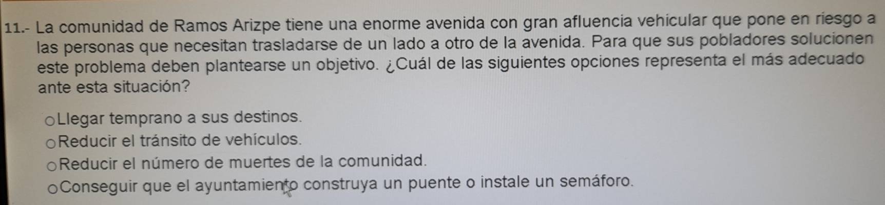 11.- La comunidad de Ramos Arizpe tiene una enorme avenida con gran afluencia vehicular que pone en riesgo a
las personas que necesitan trasladarse de un lado a otro de la avenida. Para que sus pobladores solucionen
este problema deben plantearse un objetivo. ¿Cuál de las siguientes opciones representa el más adecuado
ante esta situación?
○Llegar temprano a sus destinos.
Reducir el tránsito de vehículos.
Reducir el número de muertes de la comunidad.
Conseguir que el ayuntamiento construya un puente o instale un semáforo.