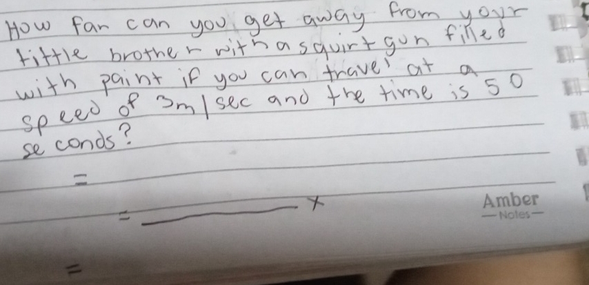 How far can you get away from your 
tittle brother with a squirt gon filled 
with paint if you can trave at a 
speed of om/sec and the time is 5o
se conds? 
=_ x