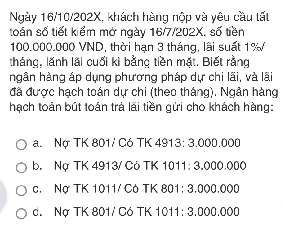 Ngày 16/10/202X, khách hàng nộp và yêu cầu tất
toán sổ tiết kiểm mở ngày 16/7/202X, số tiền
100.000.000 VND, thời hạn 3 tháng, lãi suất 1% /
tháng, lãnh lãi cuối kì bằng tiền mặt. Biết rằng
ngân hàng áp dụng phương pháp dự chi lãi, và lãi
đã được hạch toán dự chi (theo tháng). Ngân hàng
hạch toán bút toán trả lãi tiền gửi cho khách hàng:
a. Nợ TK 801 / Có TK 4913: 3.000.000
b. Nợ TK 4913 / Có TK 1011: 3.000.000
c. Nợ TK 1011/ Có TK 801: 3.000.000
d. Nợ TK 801 / Có TK 1011: 3.000.000