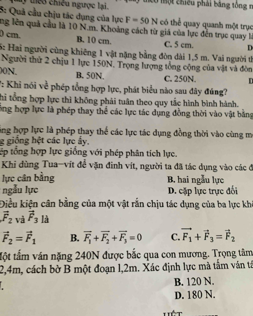 ly thểo chiều ngược lại.
eu một chiều phải băng tổng n
5: Quả cầu chịu tác dụng của lực F=50N có thể quay quanh một trục
ng lên quả cầu là 10 N.m. Khoảng cách từ giá của lực đến trục quay là
0 cm. B. 10 cm. C. 5 cm.
D
6: Hai người cùng khiêng 1 vật nặng bằng đòn dài 1,5 m. Vai người th
Người thứ 2 chịu 1 lực 150N. Trọng lượng tổng cộng của vật và đòn
00N. B. 50N. C. 250N.
D
7: Khi nói về phép tổng hợp lực, phát biểu nào sau đây đúng?
hi tổng hợp lực thì không phải tuân theo quy tắc hình bình hành.
ông hợp lực là phép thay thế các lực tác dụng đồng thời vào vật bằng
ông hợp lực là phép thay thế các lực tác dụng đồng thời vào cùng m
g giông hệt các lực ấy.
tếp tổng hợp lực giống với phép phân tích lực.
Khi dùng Tua-vít để vặn đinh vít, người ta đã tác dụng vào các đ
lực cân bằng  B. hai ngẫu lực
ngẫu lực D. cặp lực trực đối
Điều kiện cân bằng của một vật rắn chịu tác dụng của ba lực khê
vector F_2 và vector F_3 là
vector F_2=vector F_1 B. vector F_1+vector F_2+vector F_3=0 C. vector F_1+vector F_3=vector F_2
tột tấm ván nặng 240N được bắc qua con mương. Trọng tâm
2,4m, cách bờ B một đoạn l,2m. Xác định lực mà tầm ván tả
B. 120 N.
D. 180 N.
Hiết