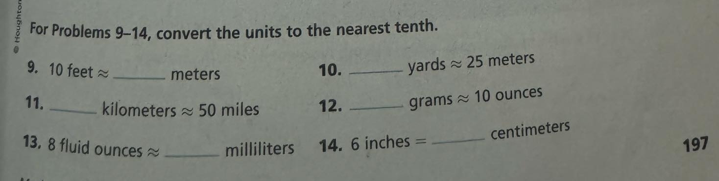 For Problems 9-14, convert the units to the nearest tenth. 
0 
9. 10 feet ≈ _10. _ yards approx 25 meters
meters
11. _ kilometers approx 50 miles 12._
grams approx 10 ounces
centimeters
13. 8 fluid ounces ≈ _ milliliters 14. 6 inches =_ 
197