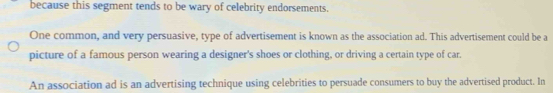 because this segment tends to be wary of celebrity endorsements. 
One common, and very persuasive, type of advertisement is known as the association ad. This advertisement could be a 
picture of a famous person wearing a designer's shoes or clothing, or driving a certain type of car. 
An association ad is an advertising technique using celebrities to persuade consumers to buy the advertised product. In