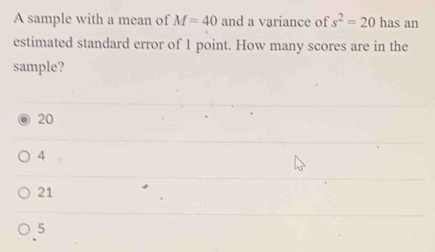 A sample with a mean of M=40 and a variance of s^2=20 has an
estimated standard error of 1 point. How many scores are in the
sample?
20
4
21
5