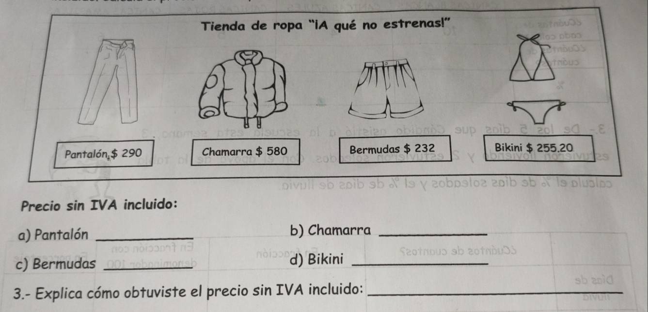 Tienda de ropa “iA qué no estrenas!” 
Pantalón $ 290 Chamarra $ 580 Bermudas $ 232 Bikini $ 255.20
Precio sin IVA incluido: 
a) Pantalón _b) Chamarra_ 
c) Bermudas _d) Bikini_ 
3.- Explica cómo obtuviste el precio sin IVA incluido:_