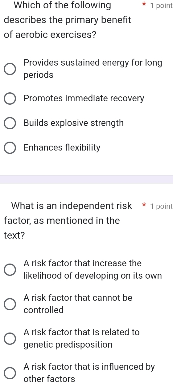 Which of the following 1 point
describes the primary benefit
of aerobic exercises?
Provides sustained energy for long
periods
Promotes immediate recovery
Builds explosive strength
Enhances flexibility
What is an independent risk * 1 point
factor, as mentioned in the
text?
A risk factor that increase the
likelihood of developing on its own
A risk factor that cannot be
controlled
A risk factor that is related to
genetic predisposition
A risk factor that is influenced by
other factors