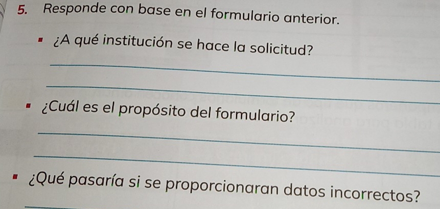 Responde con base en el formulario anterior. 
¿A qué institución se hace la solicitud? 
_ 
_ 
¿Cuál es el propósito del formulario? 
_ 
_ 
¿Qué pasaría si se proporcionaran datos incorrectos?