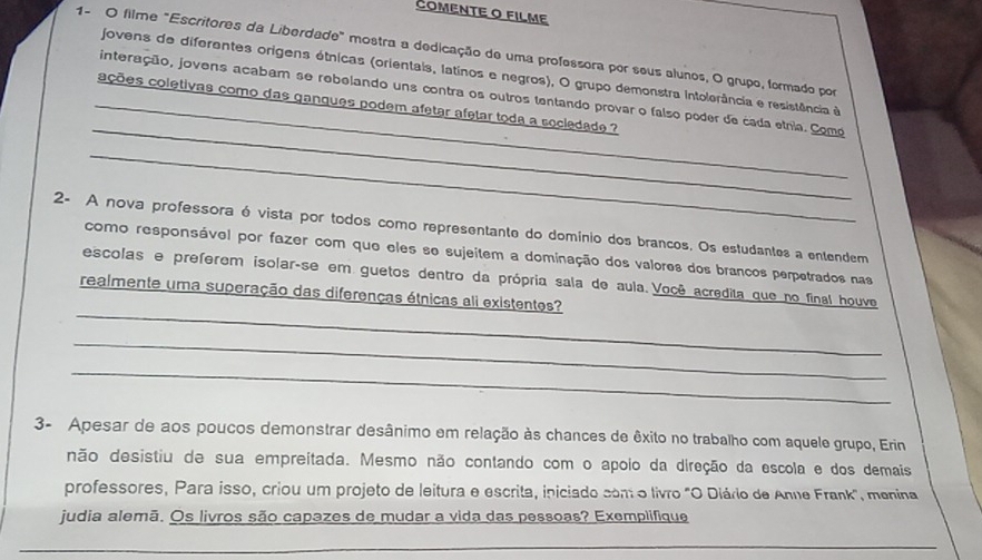 COMENTE O FILME 
1- O filme "Escritores da Liberdade" mostra a dedicação de uma professora por seus alunos, O grupo, formado por 
jovens de diferentes origens étnicas (orientais, latinos e negros), O grupo demonstra intolerância e resistência e 
_ 
interação, jovens acabam se rebelando uns contra os outros tentando provar o falso poder de cada etnia. Como 
_ações coletivas como das ganques podem afetar afetar toda a sociedade ? 
_ 
2- A nova professora é vista por todos como representante do domínio dos brancos. Os estudantes a entendem 
como responsável por fazer com que eles so sujeitem a dominação dos valores dos brancos perpetrados nas 
_ 
escolas e preferem isolar-se em guetos dentro da própria sala de aula. Você acredita que no final houve 
realmente uma superação das diferenças étnicas ali existentes? 
_ 
_ 
3- Apesar de aos poucos demonstrar desânimo em relação às chances de êxito no trabalho com aquele grupo, Erin 
não desistiu de sua empreitada. Mesmo não contando com o apoio da direção da escola e dos demais 
professores, Para isso, criou um projeto de leitura e escrita, iniciado como livão "O Diário de Anne Frank", menina 
judia alemã. Os livros são capazes de mudar a vida das pessoas? Exemplifique 
_ 
_