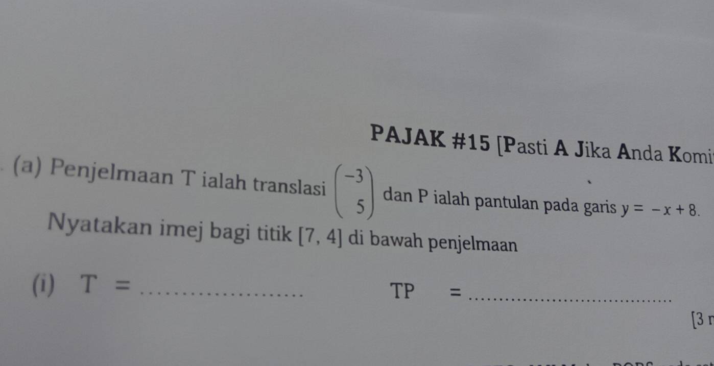 PAJAK #15 [Pasti A Jika Anda Komi 
(a) Penjelmaan T ialah translasi beginpmatrix -3 5endpmatrix dan P ialah pantulan pada garis y=-x+8. 
Nyatakan imej bagi titik [7,4] di bawah penjelmaan 
(i) T= _
TP= _ 
[3 r