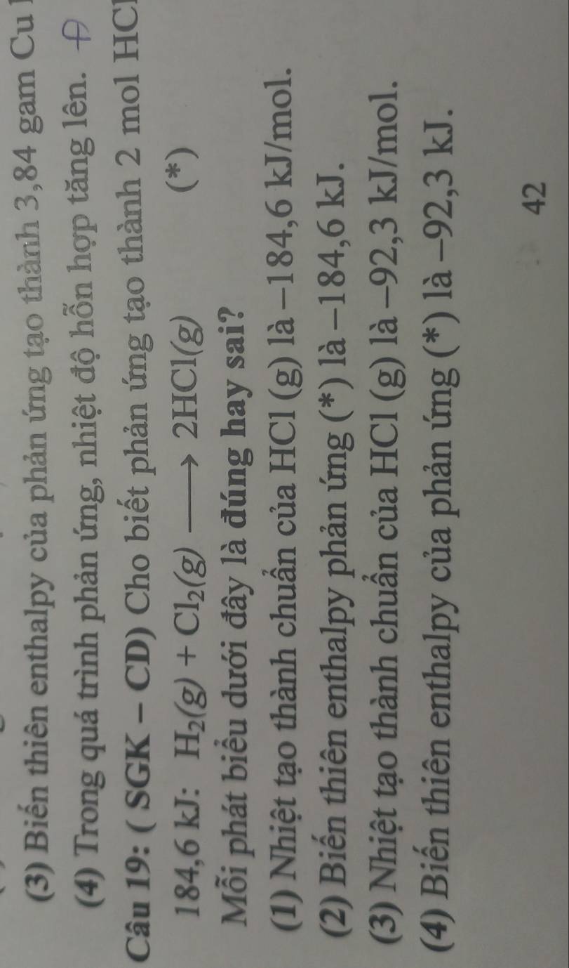 (3) Biến thiên enthalpy của phản ứng tạo thành 3,84 gam Cu l
(4) Trong quá trình phản ứng, nhiệt độ hỗn hợp tăng lên. H
Câu 1: 9:(SGK-CD) Cho biết phản ứng tạo thành 2 mol HCl
184, 6 kJ : H_2(g)+Cl_2(g)to 2HCl(g) (*)
Mỗi phát biểu dưới đây là đúng hay sai?
(1) Nhiệt tạo thành chuẩn của HCl (g) là −184, 6 kJ/mol.
(2) Biến thiên enthalpy phản ứng (*) là −184, 6 kJ.
(3) Nhiệt tạo thành chuẩn của HCl (g) là −92, 3 kJ/mol.
(4) Biến thiên enthalpy của phản ứng (*) là -92, 3 kJ.
42