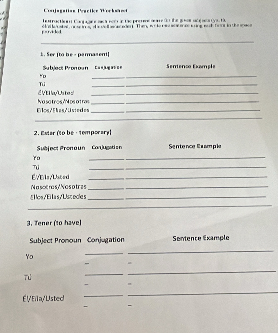 of c 
Conjugation Practice Worksheet 

Instructions: Conjugate each verb in the present tense for the given subjects (yo,to, 
él/ella/usted, nosotros, ellos/ellas/ustedes). Then, write one sentence using each form in the space 
provided. 
_ 
1. Ser (to be - permanent) 
Subject Pronoun Conjugation Sentence Example 
Yo 
_ 
Tú 
_ 
_ 
Él/Ella/Usted_ 
_ 
Nosotros/Nosotras__ 
Ellos/Ellas/Ustedes__ 
_ 
_ 
2. Estar (to be - temporary) 
Subject Pronoun Conjugation Sentence Example 
Yo 
_ 
Tú 
_ 
Él/Ella/Usted_ 
Nosotros/Nosotras_ 
Ellos/Ellas/Ustedes_ 
_ 
3. Tener (to have) 
Subject Pronoun Conjugation Sentence Example 
Yo 
_ 
_ 
Tú 
_ 
_ 
_ 
_ 
Él/Ella/Usted 
_