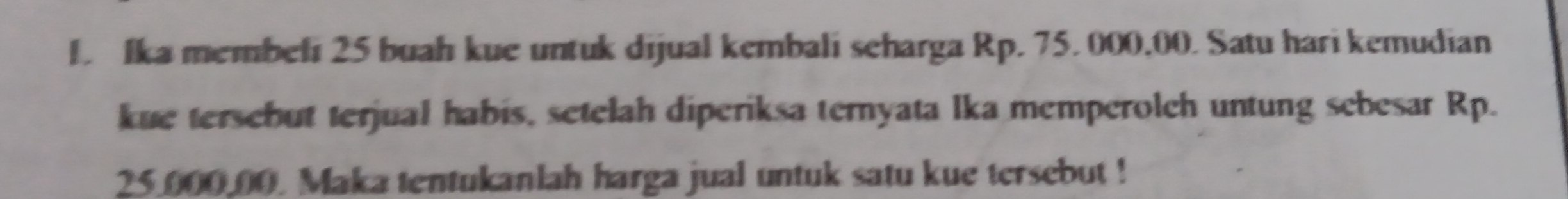 Ika membeli 25 buah kue untuk dijual kembali seharga Rp. 75. 000,00. Satu hari kemudian 
kue tersebut terjual habis, setelah diperiksa ternyata lka memperolch untung sebesar Rp.
25.000.00. Maka tentukanlah harga jual untuk satu kue tersebut !