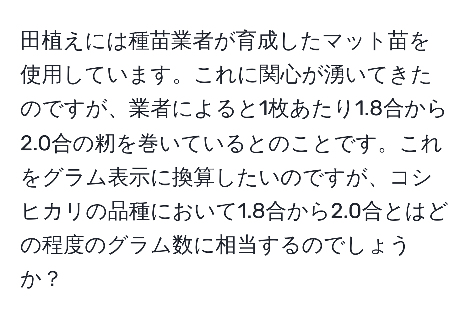 田植えには種苗業者が育成したマット苗を使用しています。これに関心が湧いてきたのですが、業者によると1枚あたり1.8合から2.0合の籾を巻いているとのことです。これをグラム表示に換算したいのですが、コシヒカリの品種において1.8合から2.0合とはどの程度のグラム数に相当するのでしょうか？