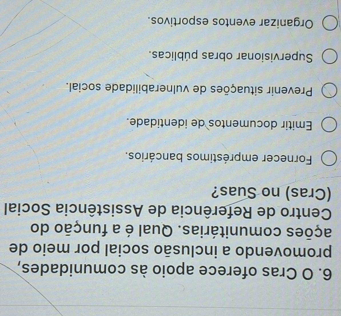 Cras oferece apoio às comunidades,
promovendo a inclusão social por meio de
ações comunitárias. Qual é a função do
Centro de Referência de Assistência Social
(Cras) no Suas?
Fornecer empréstimos bancários.
Emitir documentos de identidade.
Prevenir situações de vulnerabilidade social.
Supervisionar obras públicas.
Organizar eventos esportivos.