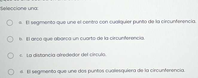 Seleccione una:
a. El segmento que une el centro con cualquier punto de la circunferencia.
b. El arco que abarca un cuarto de la circunferencia.
c. La distancia alrededor del círculo.
d. El segmento que une dos puntos cualesquiera de la circunferencia.