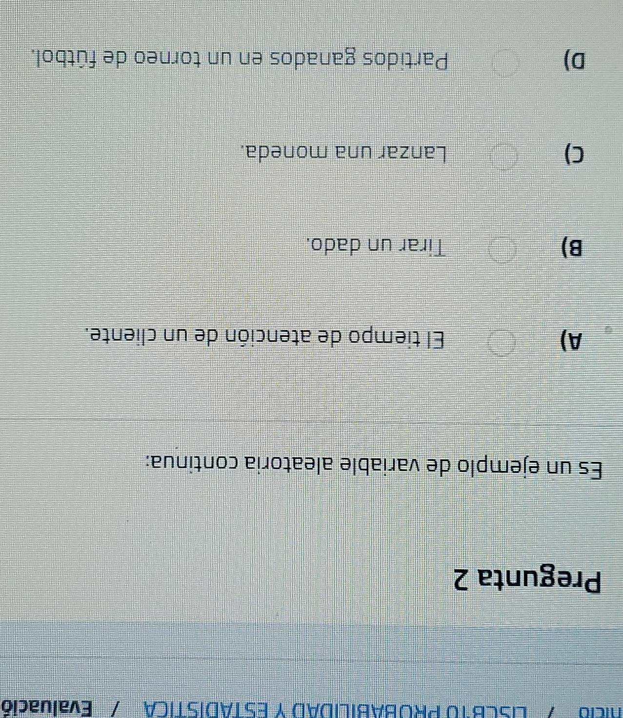 cia'/ LISCBT0 PROBABILIDAD Y ESTADISTICA / Evaluació
Pregunta 2
Es un ejemplo de variable aleatoria continua:
A) El tiempo de atención de un cliente.
B) Tirar un dado.
C) Lanzar una moneda.
D) Partidos ganados en un torneo de fútbol.